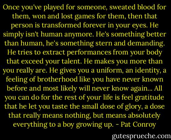 Once you've played for someone, sweated blood for them, won and lost games for them, then that person is transformed forever in your eyes. He simply isn't human anymore. He's something better than human, he's something stern and demanding. He tries to extract performances from your body that exceed your talent. He makes you more than you really are. He gives you a uniform, an identity, a feeling of brotherhood like you have never known before and most likely will never know again... All you can do for the rest of your life is feel gratitude that he let you taste the small dose of glory, a dose that really means nothing, but means absolutely everything to a boy growing up. - Pat Conroy