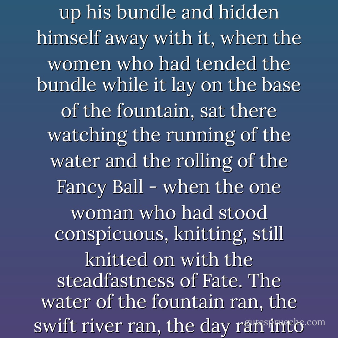 The rats had crept out of their holes to look on, and they remained looking on for hours; soldiers and police often passing between them and the spectacle, and making a barrier behind which they slunk, and through which they peeped. The father had long ago taken up his bundle and hidden himself away with it, when the women who had tended the bundle while it lay on the base of the fountain, sat there watching the running of the water and the rolling of the Fancy Ball - when the one woman who had stood conspicuous, knitting, still knitted on with the steadfastness of Fate. The water of the fountain ran, the swift river ran, the day ran into evening, so much life ran in the city ran into death according to rule, time and tide waited for no man, the rats were sleeping close together in their dark holes again, the Fancy Ball was lighted up at supper, all things ran their course - Charles Dickens