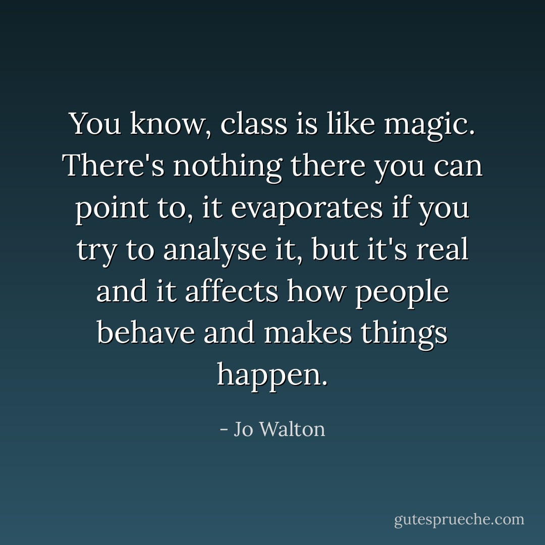 You know, class is like magic. There's nothing there you can point to, it evaporates if you try to analyse it, but it's real and it affects how people behave and makes things happen. - Jo Walton