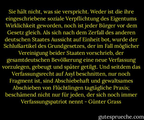 Sie hält nicht, was sie verspricht. Weder ist die ihre eingeschriebene soziale Verpflichtung des Eigentums Wirklichkeit geworden, noch ist jeder Bürger vor dem Gesetz gleich. Als sich nach dem Zerfall des anderen deutschen Staates Aussicht auf Einheit bot, wurde der Schlußartikel des Grundgesetzes, der im Fall möglicher Vereinigung beider Staaten vorschrieb, der gesamtdeutschen Bevölkerung eine neue Verfassung vorzulegen, gebeugt und später getilgt. Und seitdem das Verfassungsrecht auf Asyl beschnitten, nur noch Fragment ist, sind Abschiebehaft und gewaltsames Abschieben von Flüchtlingen tagtägliche Praxis; beschämend nicht nur für jeden, der sich noch immer Verfassungspatriot nennt - Günter Grass