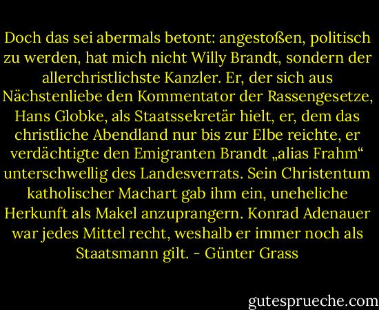 Doch das sei abermals betont: angestoßen, politisch zu werden, hat mich nicht Willy Brandt, sondern der allerchristlichste Kanzler. Er, der sich aus Nächstenliebe den Kommentator der Rassengesetze, Hans Globke, als Staatssekretär hielt, er, dem das christliche Abendland nur bis zur Elbe reichte, er verdächtigte den Emigranten Brandt „alias Frahm“ unterschwellig des Landesverrats. Sein Christentum katholischer Machart gab ihm ein, uneheliche Herkunft als Makel anzuprangern. Konrad Adenauer war jedes Mittel recht, weshalb er immer noch als Staatsmann gilt. - Günter Grass