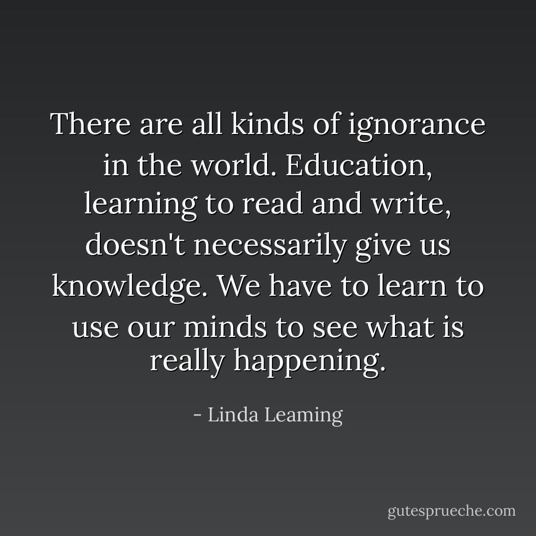 There are all kinds of ignorance in the world. Education, learning to read and write, doesn't necessarily give us knowledge. We have to learn to use our minds to see what is really happening. - Linda Leaming