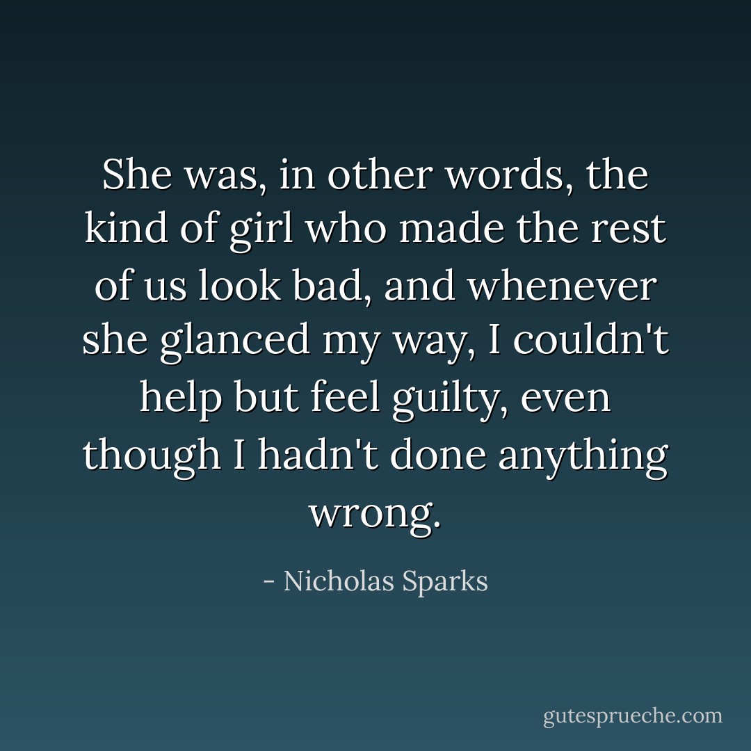 She was, in other words, the kind of girl who made the rest of us look bad, and whenever she glanced my way, I couldn't help but feel guilty, even though I hadn't done anything wrong. - Nicholas Sparks