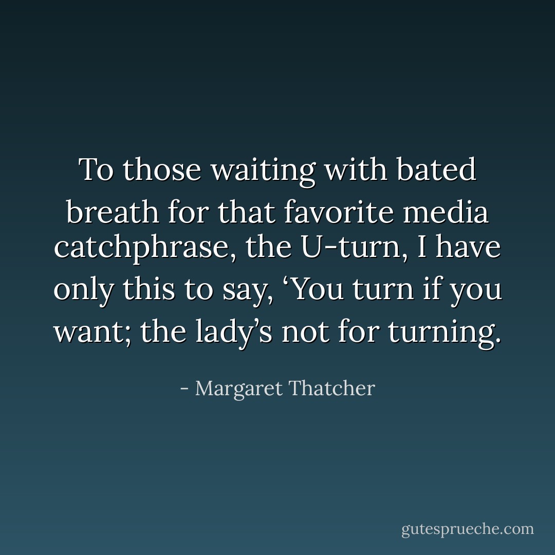 To those waiting with bated breath for that favorite media catchphrase, the U-turn, I have only this to say, ‘You turn if you want; the lady’s not for turning. - Margaret Thatcher
