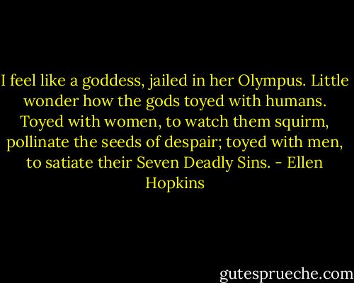 I feel like a goddess, jailed in her Olympus. Little wonder how the gods toyed with humans. Toyed with women, to watch them squirm, pollinate the seeds of despair; toyed with men, to satiate their Seven Deadly Sins. - Ellen Hopkins