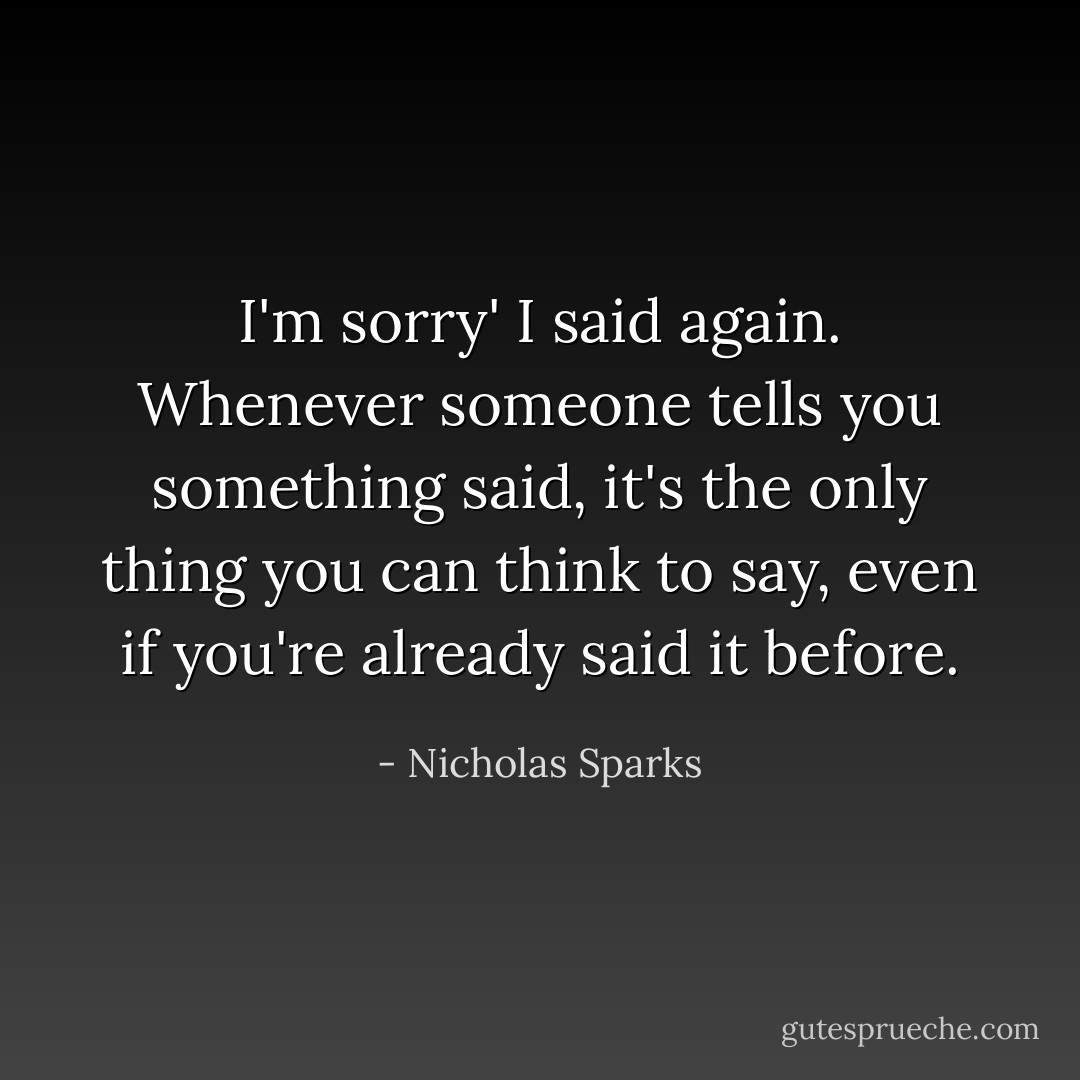 I'm sorry' I said again. Whenever someone tells you something said, it's the only thing you can think to say, even if you're already said it before. - Nicholas Sparks