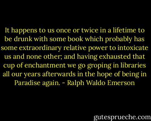 It happens to us once or twice in a lifetime to be drunk with some book which probably has some extraordinary relative power to intoxicate us and none other; and having exhausted that cup of enchantment we go groping in libraries all our years afterwards in the hope of being in Paradise again. - Ralph Waldo Emerson
