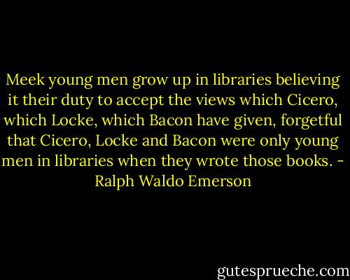 Meek young men grow up in libraries believing it their duty to accept the views which Cicero, which Locke, which Bacon have given, forgetful that Cicero, Locke and Bacon were only young men in libraries when they wrote those books. - Ralph Waldo Emerson