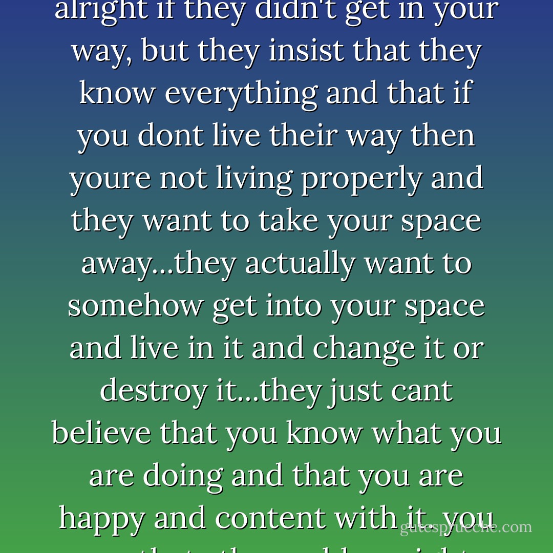 i think thats one of the problems with the world today, nobody knows who they are. everyone is running around looking for an identity, or trying to borrow one, only they dont know it. they actually think they know who they are and hat they are? theyre just a bunch of schleppers...who have no idea what a search for personal truth and identity really is, which would be alright if they didn't get in your way, but they insist that they know everything and that if you dont live their way then youre not living properly and they want to take your space away...they actually want to somehow get into your space and live in it and change it or destroy it...they just cant believe that you know what you are doing and that you are happy and content with it. you see thats the problem right there. if they could see that then they wouldnt have to feel threatened and feel that they have to destroy you before you destroy them. they just cant get it through their philistine heads that you are happy where you are and dont want to have anything to do with them. my space is mine and thats enough for me. - Hubert Selby Jr.