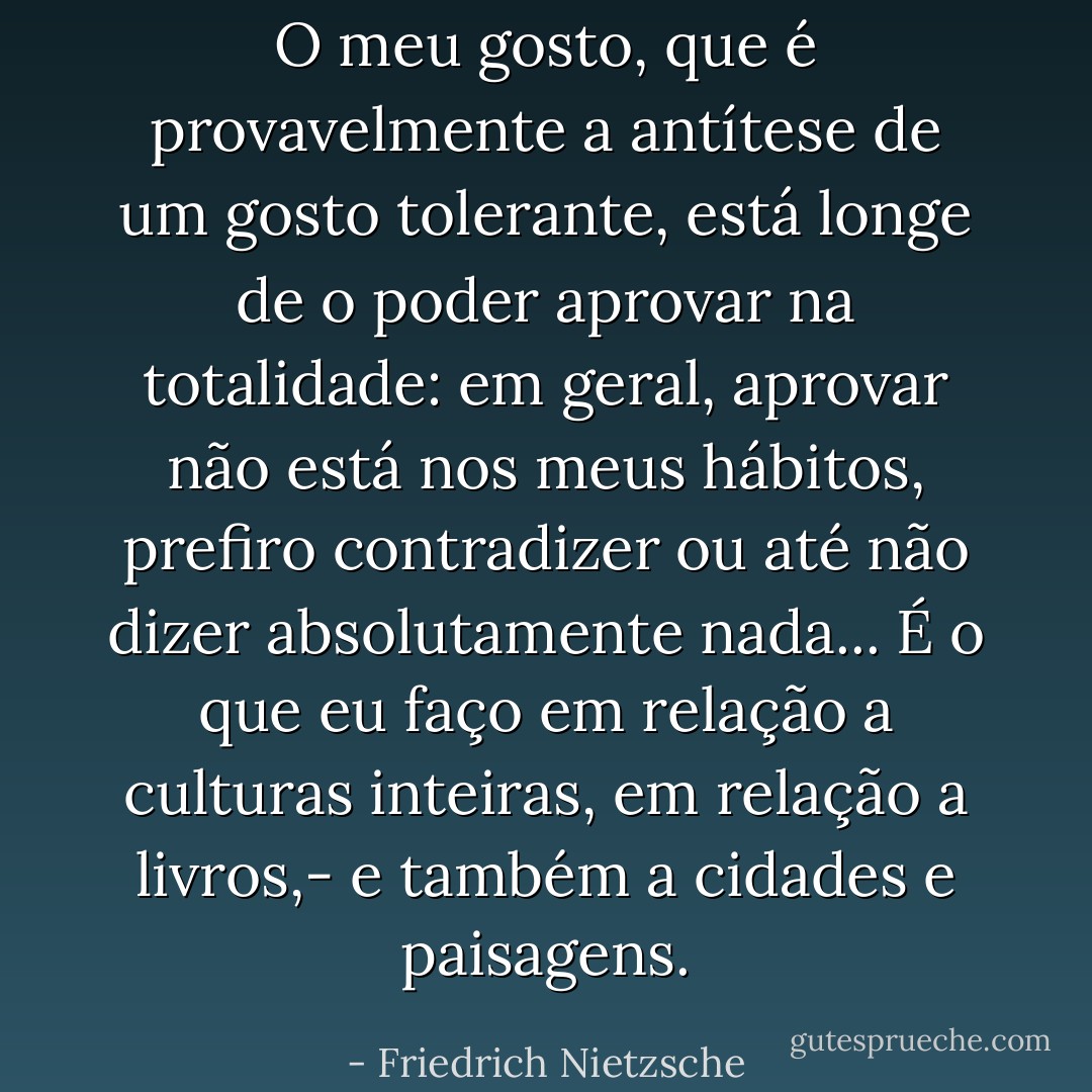 O meu gosto, que é provavelmente a antítese de um gosto tolerante, está longe de o poder aprovar na totalidade: em geral, aprovar não está nos meus hábitos, prefiro contradizer ou até não dizer absolutamente nada... É o que eu faço em relação a culturas inteiras, em relação a livros,- e também a cidades e paisagens. - Friedrich Nietzsche