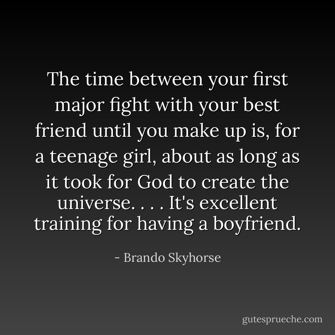 The time between your first major fight with your best friend until you make up is, for a teenage girl, about as long as it took for God to create the universe. . . . It's excellent training for having a boyfriend. - Brando Skyhorse