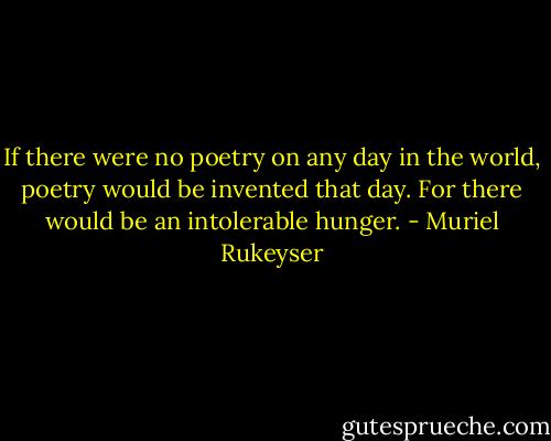 If there were no poetry on any day in the world, poetry would be invented that day. For there would be an intolerable hunger. - Muriel Rukeyser