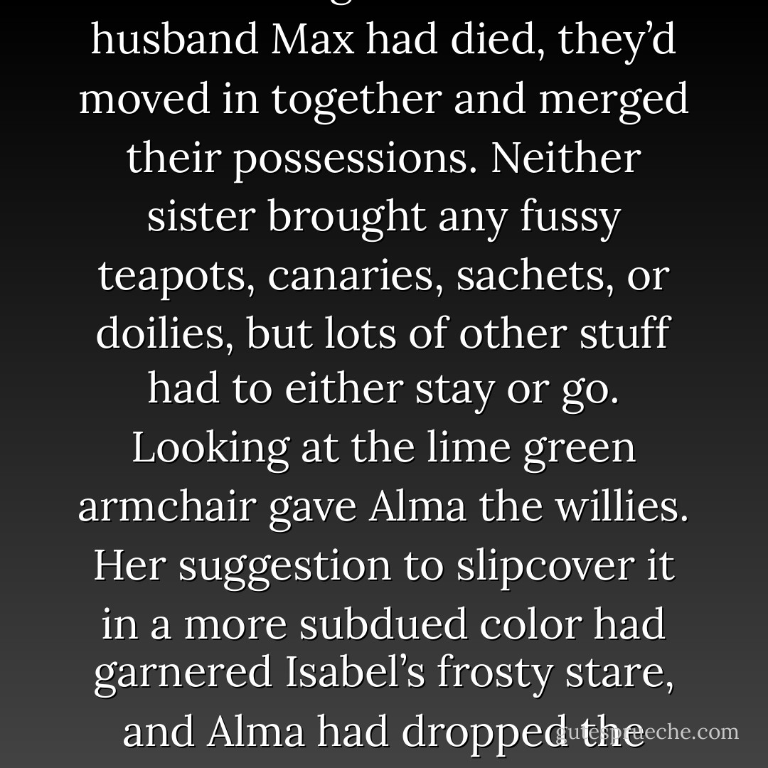 Quote is taken from Chapter 1:<br /><br />A decade ago when Isabel’s husband Max had died, they’d moved in together and merged their possessions. Neither sister brought any fussy teapots, canaries, sachets, or doilies, but lots of other stuff had to either stay or go. Looking at the lime green armchair gave Alma the willies. Her suggestion to slipcover it in a more subdued color had garnered Isabel’s frosty stare, and Alma had dropped the matter. - Ed Lynskey