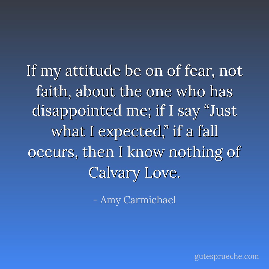 If my attitude be on of fear, not faith, about the one who has disappointed me; if I say “Just what I expected,” if a fall occurs, then I know nothing of Calvary Love. - Amy Carmichael