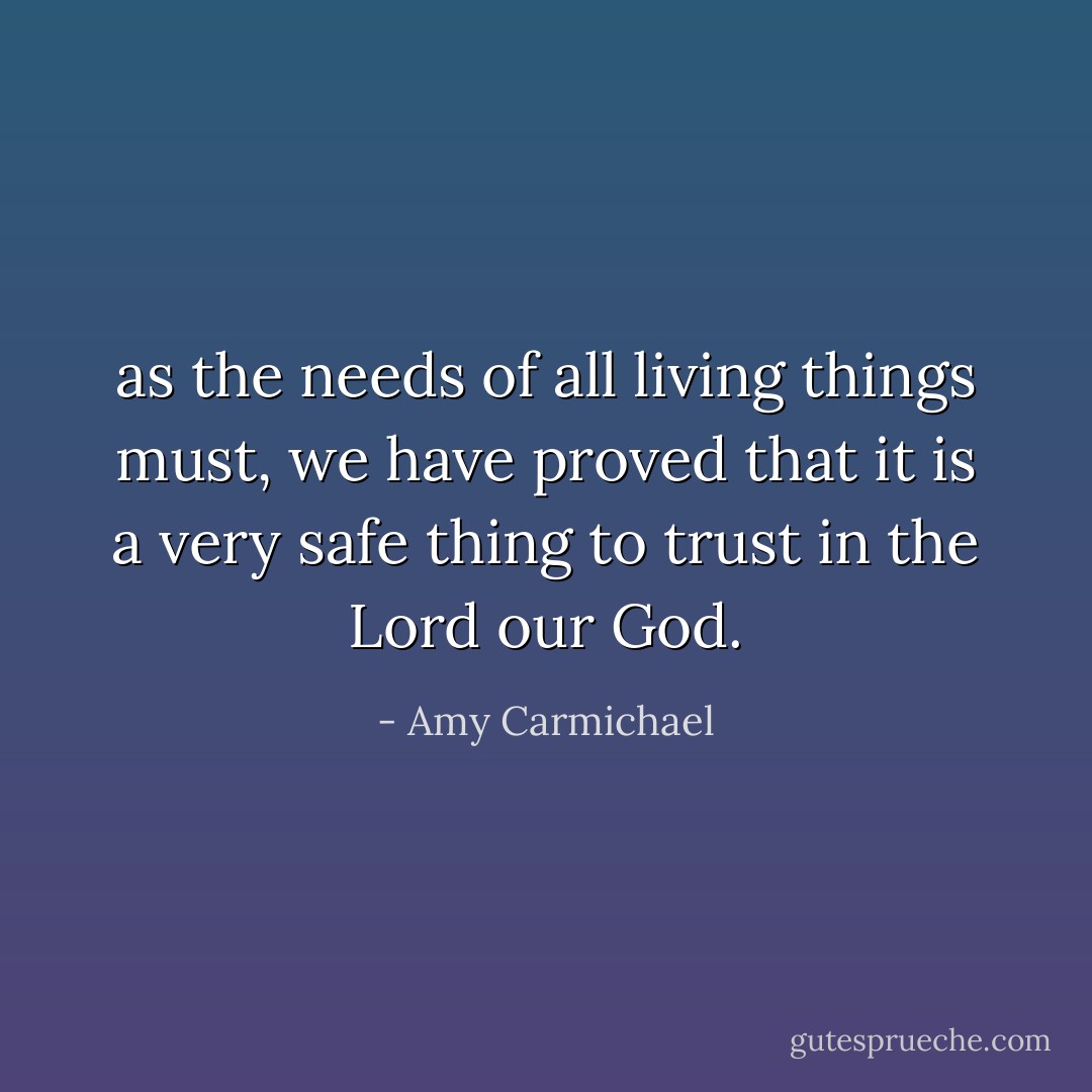 as the needs of all living things must, we have proved that it is a very safe thing to trust in the Lord our God. - Amy Carmichael