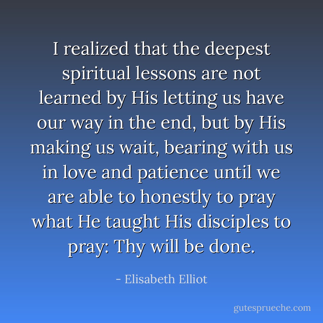 I realized that the deepest spiritual lessons are not learned by His letting us have our way in the end, but by His making us wait, bearing with us in love and patience until we are able to honestly to pray what He taught His disciples to pray: Thy will be done. - Elisabeth Elliot