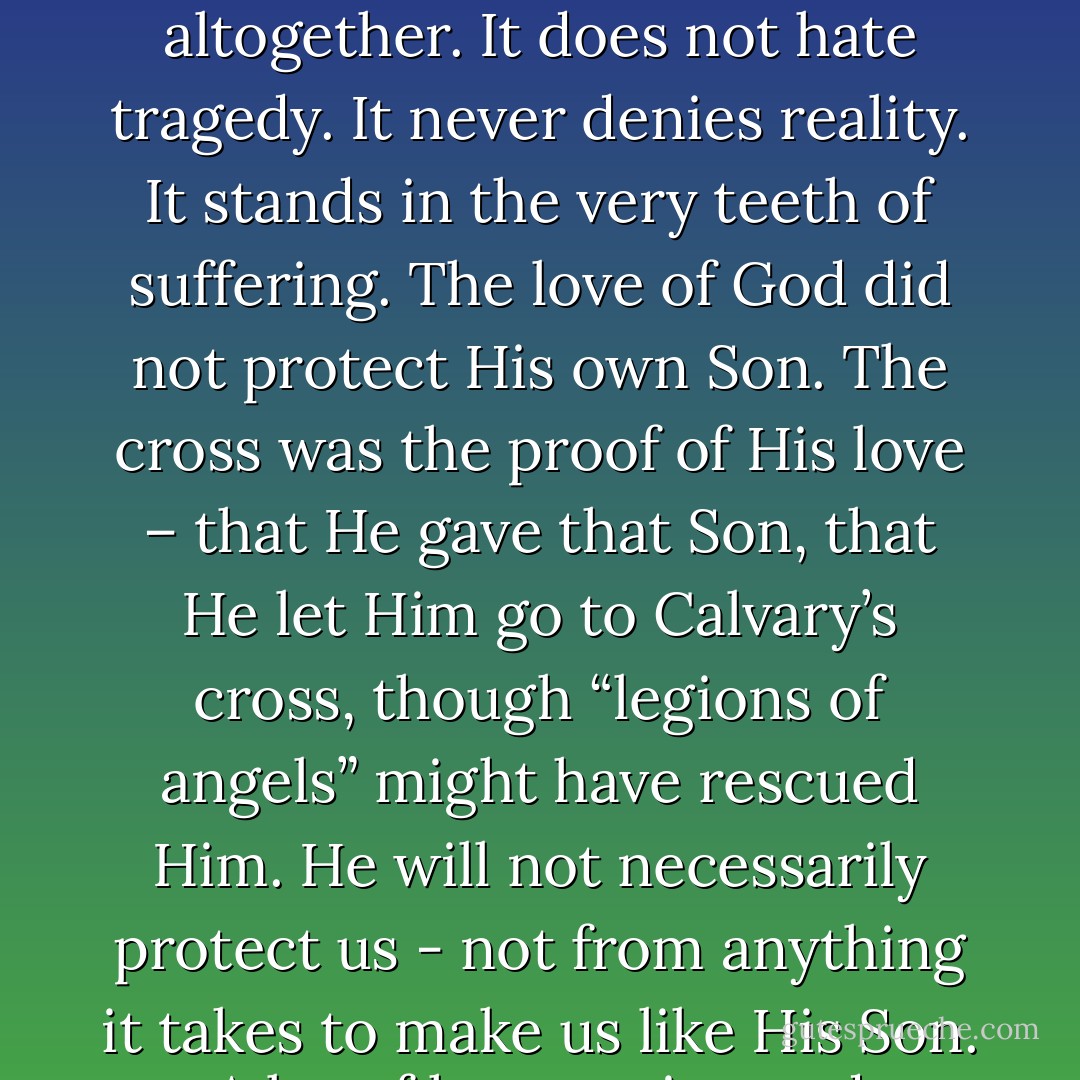 Our vision is so limited we can hardly imagine a love that does not show itself in protection from suffering. The love of God is of a different nature altogether. It does not hate tragedy. It never denies reality. It stands in the very teeth of suffering. The love of God did not protect His own Son. The cross was the proof of His love – that He gave that Son, that He let Him go to Calvary’s cross, though “legions of angels” might have rescued Him. He will not necessarily protect us - not from anything it takes to make us like His Son. A lot of hammering and chiseling and purifying by fire will have to go into the process. - Elisabeth Elliot