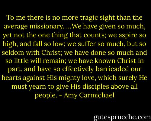 To me there is no more tragic sight than the average missionary. …We have given so much, yet not the one thing that counts; we aspire so high, and fall so low; we suffer so much, but so seldom with Christ; we have done so much and so little will remain; we have known Christ in part, and have so effectively barricaded our hearts against His mighty love, which surely He must yearn to give His disciples above all people. - Amy Carmichael