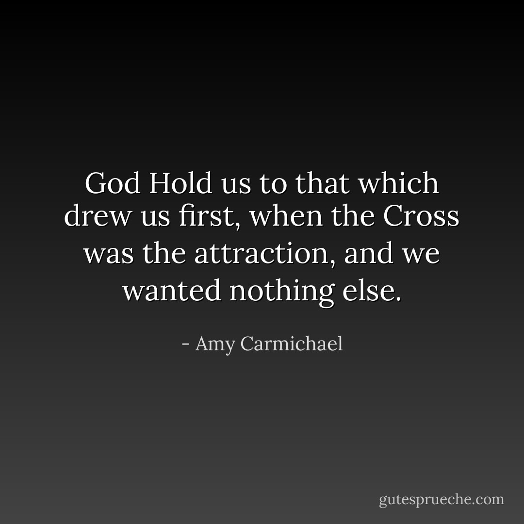 God Hold us to that which drew us first, when the Cross was the attraction, and we wanted nothing else. - Amy Carmichael