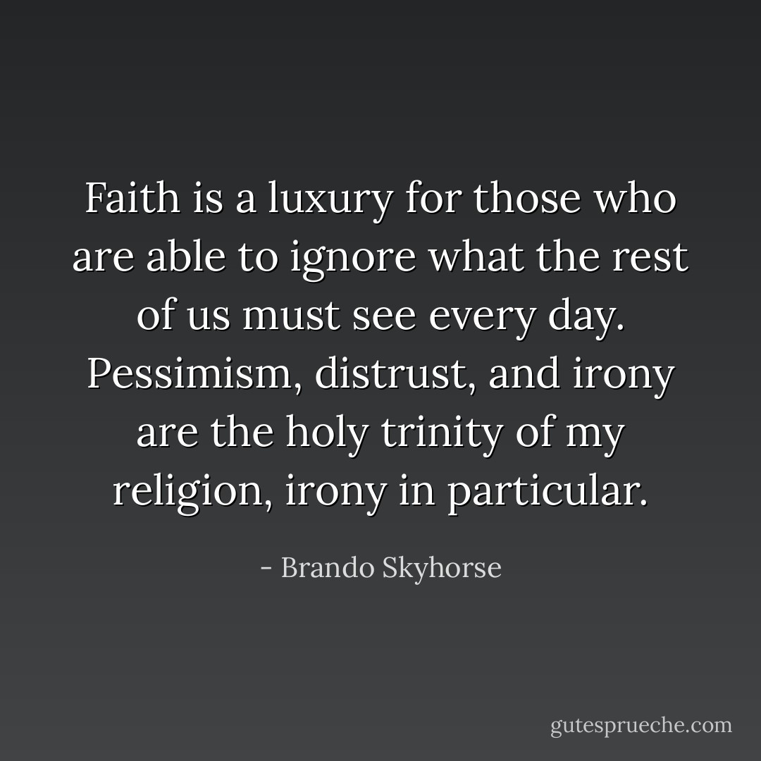 Faith is a luxury for those who are able to ignore what the rest of us must see every day. Pessimism, distrust, and irony are the holy trinity of my religion, irony in particular. - Brando Skyhorse