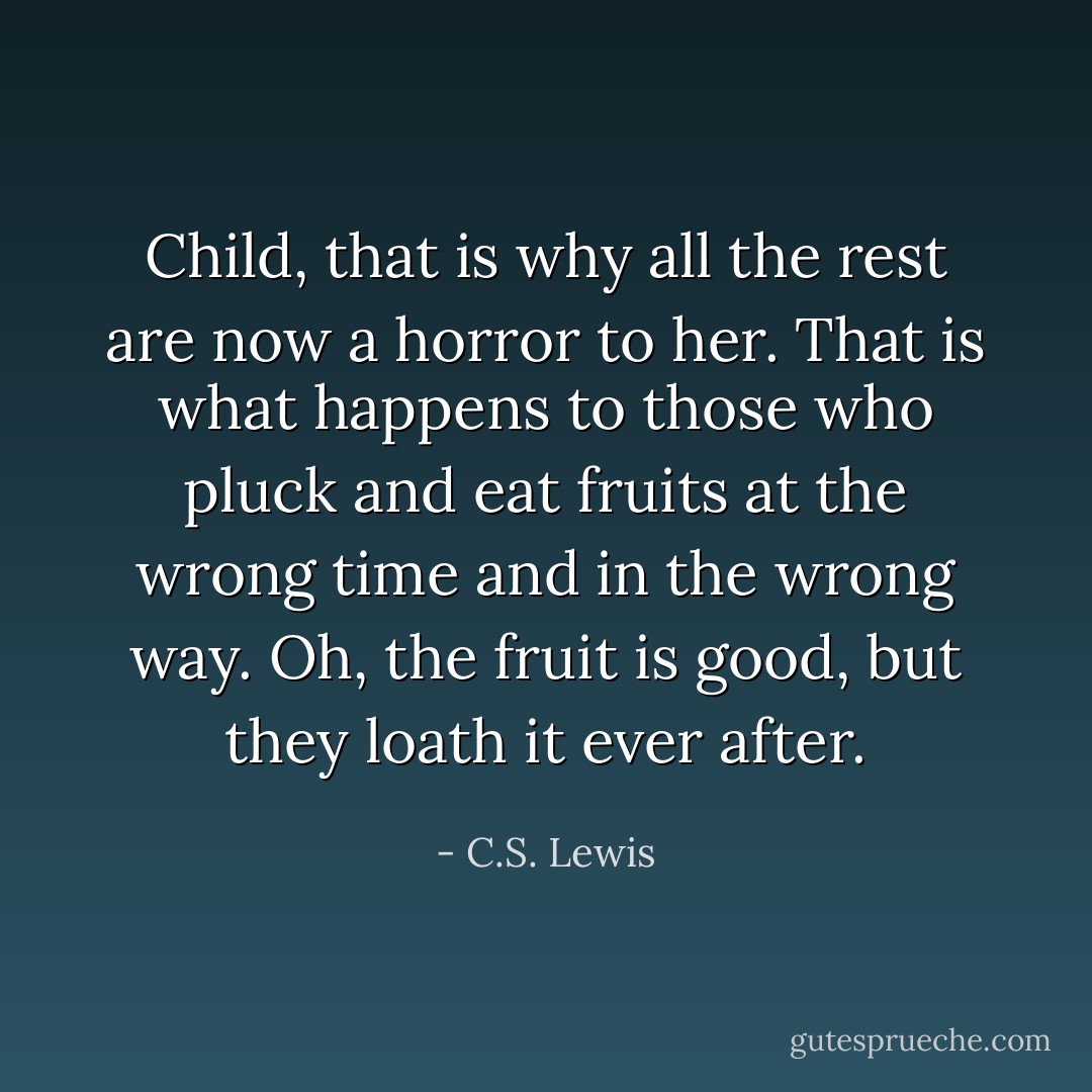 Child, that is why all the rest are now a horror to her. That is what happens to those who pluck and eat fruits at the wrong time and in the wrong way. Oh, the fruit is good, but they loath it ever after. - C.S. Lewis