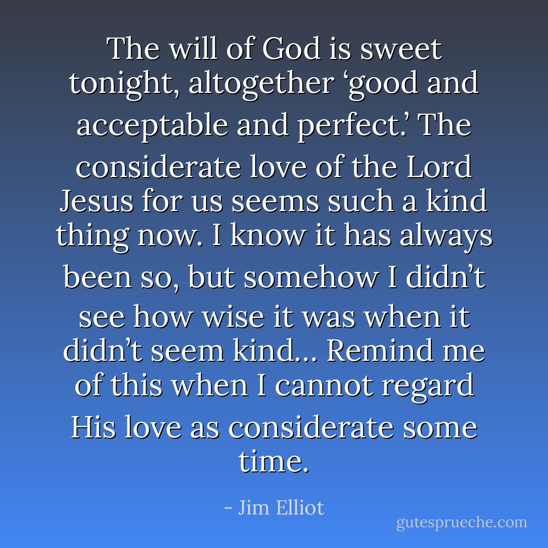 The will of God is sweet tonight, altogether ‘good and acceptable and perfect.’ The considerate love of the Lord Jesus for us seems such a kind thing now. I know it has always been so, but somehow I didn’t see how wise it was when it didn’t seem kind… Remind me of this when I cannot regard His love as considerate some time. - Jim Elliot