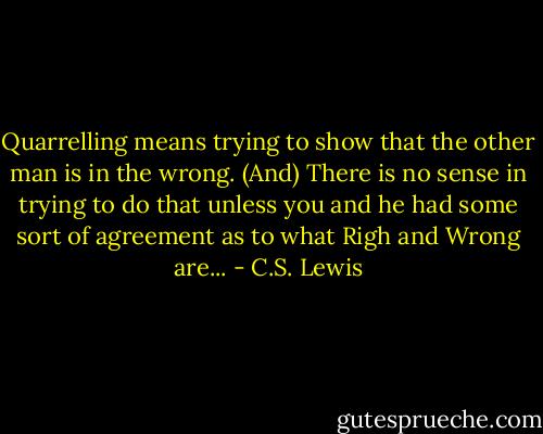 Quarrelling means trying to show that the other man is in the wrong. (And) There is no sense in trying to do that unless you and he had some sort of agreement as to what Righ and Wrong are... - C.S. Lewis