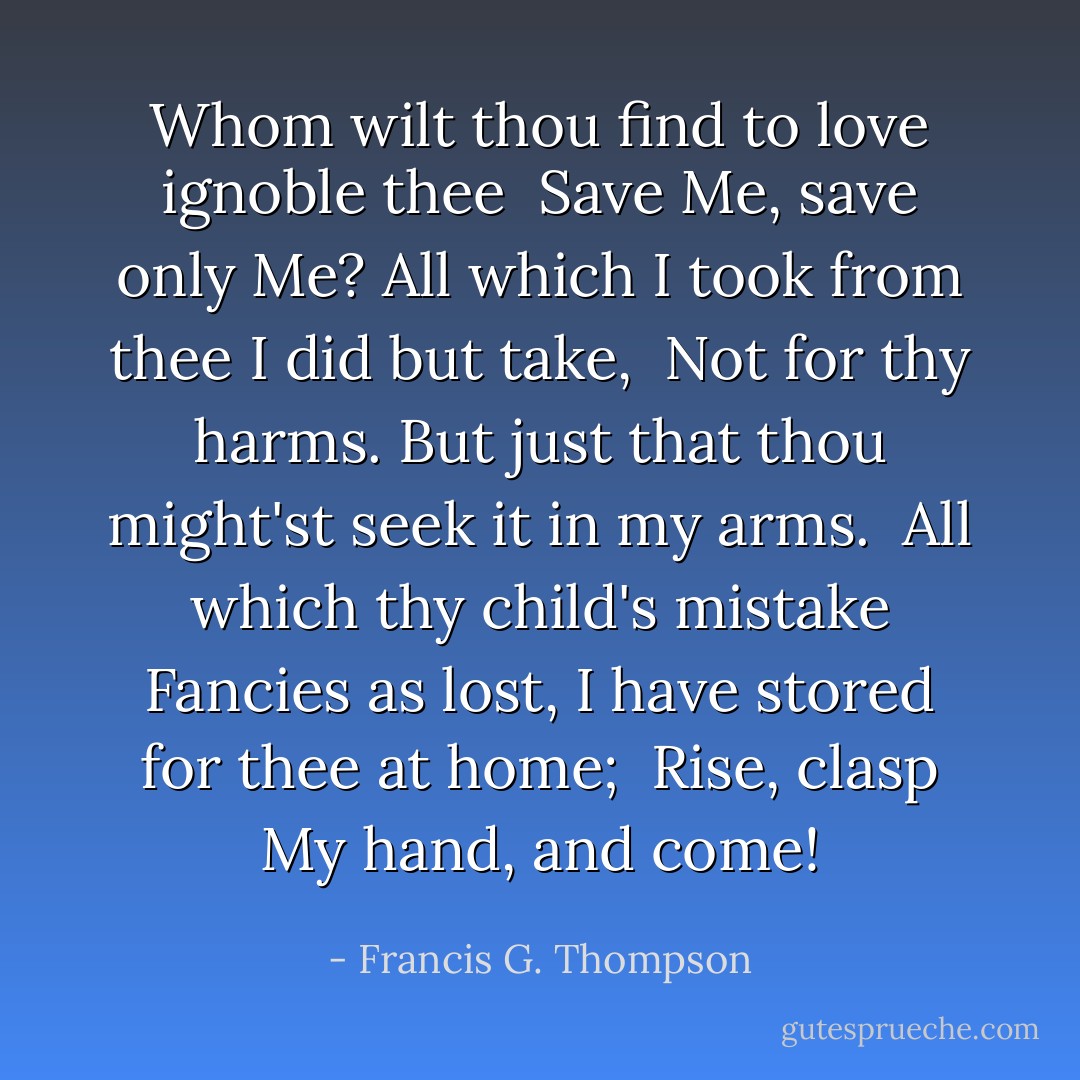 Whom wilt thou find to love ignoble thee<br /> Save Me, save only Me?<br />All which I took from thee I did but take,<br /> Not for thy harms.<br />But just that thou might'st seek it in my arms.<br /> All which thy child's mistake<br />Fancies as lost, I have stored for thee at home;<br /> Rise, clasp My hand, and come! - Francis G. Thompson