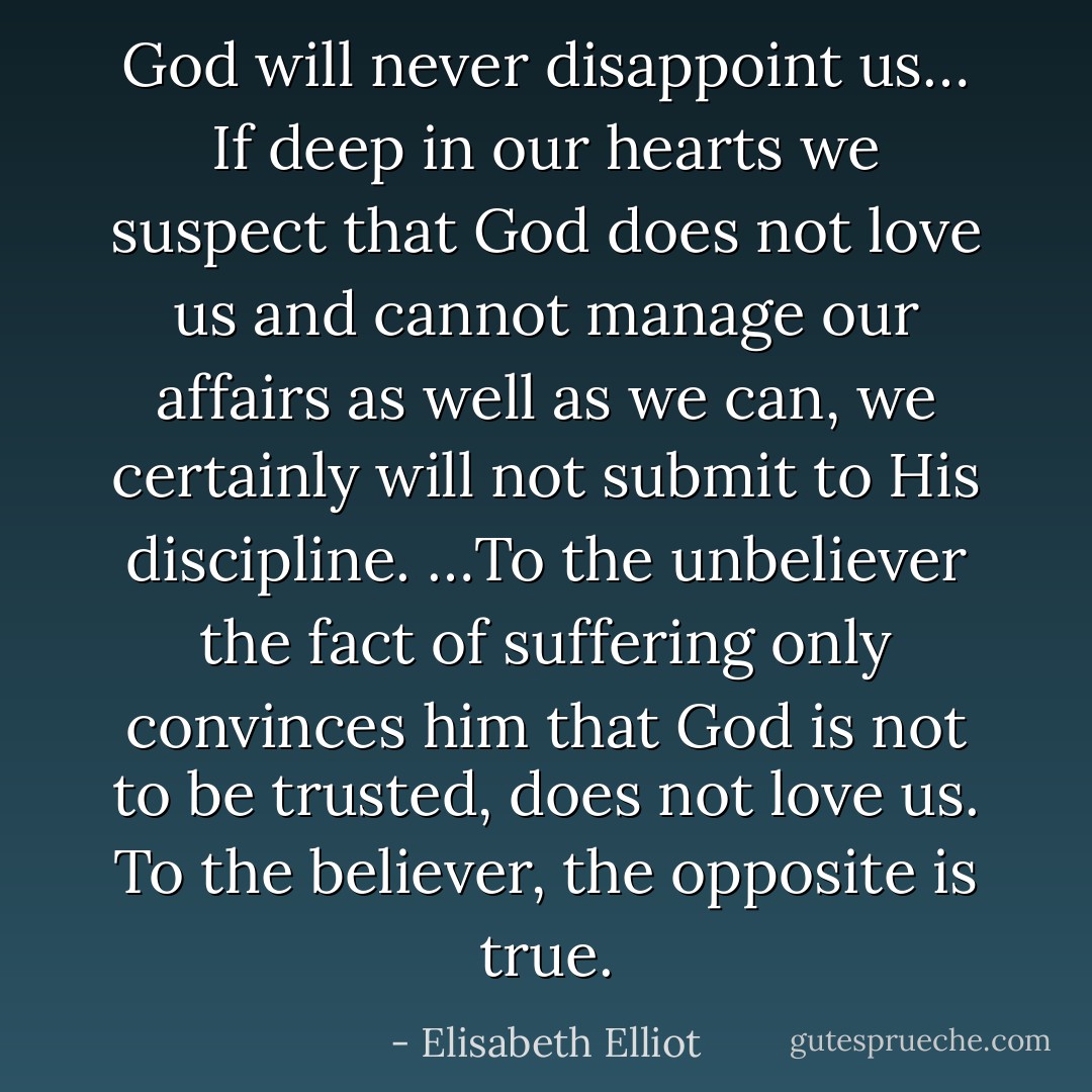 God will never disappoint us… If deep in our hearts we suspect that God does not love us and cannot manage our affairs as well as we can, we certainly will not submit to His discipline. …To the unbeliever the fact of suffering only convinces him that God is not to be trusted, does not love us. To the believer, the opposite is true. - Elisabeth Elliot
