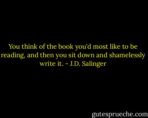You think of the book you'd most like to be reading, and then you sit down and shamelessly write it. - J.D. Salinger