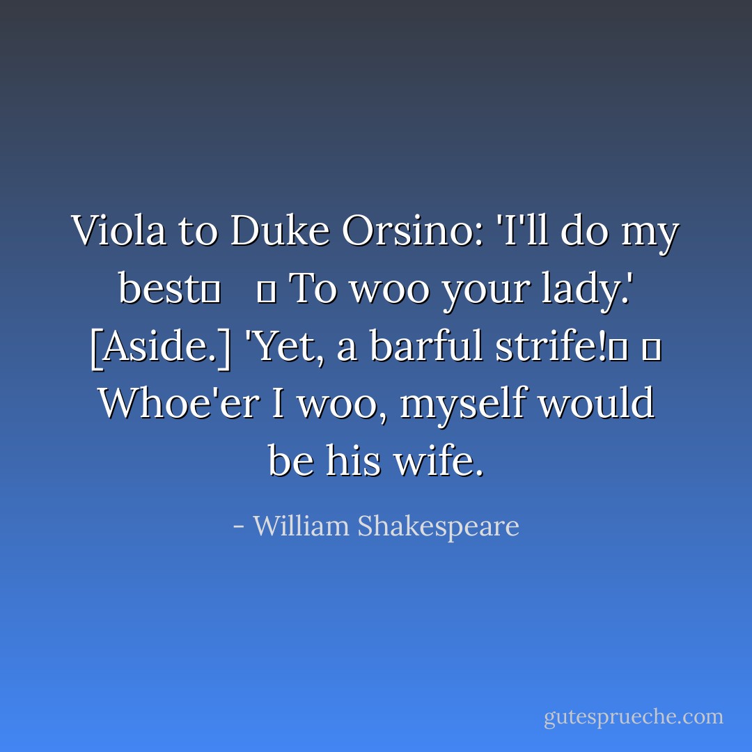 Viola to Duke Orsino: 'I'll do my best	 <br /> 	 To woo your lady.'<br />[Aside.] 'Yet, a barful strife!	 	 Whoe'er I woo, myself would be his wife. - William Shakespeare