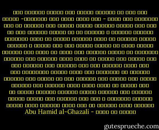 ولم أزل في عنفوان شبابي منذ راهفت البلوغ قبل العشرين إلى الآن - وقد أناف السن على الخمسين- أقتحم لجة هذا البحر العميق وأخوض غمرته خوض الجسور لا خوض الجبان الحذور ، وأتوغل في كل مظلمة وأتجهم على كل مشكلة وأقتحم كل ورطة وأتفحص عقيدة كل فرقة وأستكشف أسرار مذهب كل طائفة ،ﻷميز بين محق ومبطل ، ومتسنن ومبتدع، لا أغادر باطنيا إلا وأحب أن أطلع على بطانته ولا ظاهرا إلا وأريد أن أعلم حاصل ظهارته ولا فلسفيا إلا أقصد الوقوف على كنه فلسفته ولا متكلما إلا وأجتهد في الإطلاع على غاية كلامه ومجادلته ولا صوفيا إلا وأحرص على العثور على سر صفوته ولا متعبدا إلا وأرصد ما يرجع إليه حاصل عبادته ولا زنديقا متعطلا إلا وأتحسس وراءه للتنبه لأسباب جرأته في تعطيله وزندقته ز وقد كان التعطش إلى إدراك حقائق الأمور دأبي وديدني من أول أمري وريعان عمري غريزة وفطرة من الله - Abu Hamid al-Ghazali