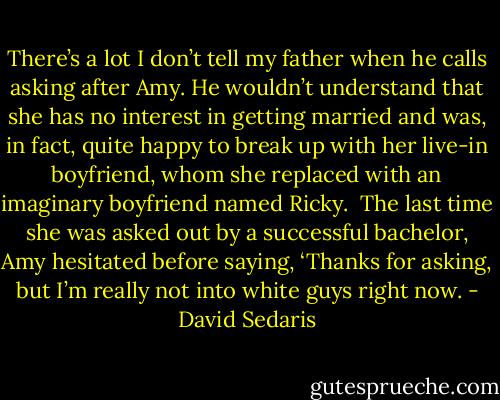 There’s a lot I don’t tell my father when he calls asking after Amy. He wouldn’t understand that she has no interest in getting married and was, in fact, quite happy to break up with her live-in boyfriend, whom she replaced with an imaginary boyfriend named Ricky.<br /><br />The last time she was asked out by a successful bachelor, Amy hesitated before saying, ‘Thanks for asking, but I’m really not into white guys right now. - David Sedaris