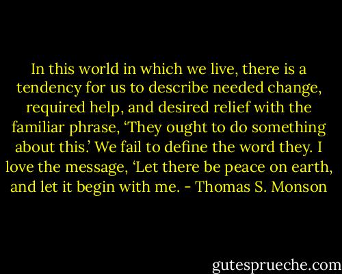 In this world in which we live, there is a tendency for us to describe needed<br />change, required help, and desired relief with the familiar phrase, ‘They ought to do<br />something about this.’ We fail to define the word they. I love the message, ‘Let<br />there be peace on earth, and let it begin with me. - Thomas S. Monson