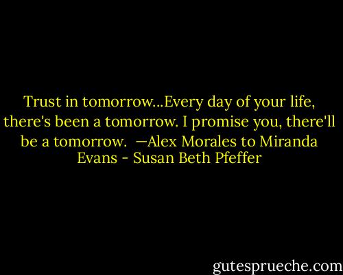 Trust in tomorrow...Every day of your life, there's been a tomorrow. I promise you, there'll be a tomorrow.<br /><br />—Alex Morales to Miranda Evans - Susan Beth Pfeffer