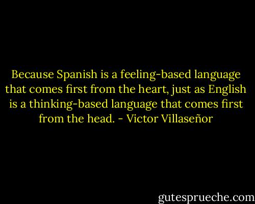 Because Spanish is a feeling-based language that comes first from the heart, just as English is a thinking-based language that comes first from the head. - Victor Villaseñor
