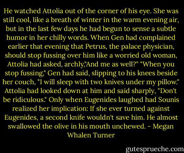 He watched Attolia out of the corner of his eye. She was still cool, like a breath of winter in the warm evening air, but in the last few days he had begun to sense a subtle humor in her chilly words. When Gen had complained earlier that evening that Petrus, the palace physician, should stop fussing over him like a worried old woman, Attolia had asked, archly,"And me as well?"<br />"When you stop fussing," Gen had said, slipping to his knees beside her couch, "I will sleep with two knives under my pillow."<br />Attolia had looked down at him and said sharply, "Don't be ridiculous."<br />Only when Eugenides laughed had Sounis realized her implication: If she ever turned against Eugenides, a second knife wouldn't save him. He almost swallowed the olive in his mouth unchewed. - Megan Whalen Turner