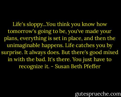 Life's sloppy...You think you know how tomorrow's going to be, you've made your plans, everything is set in place, and then the unimaginable happens. Life catches you by surprise. It always does. But there's good mixed in with the bad. It's there. You just have to recognize it. - Susan Beth Pfeffer