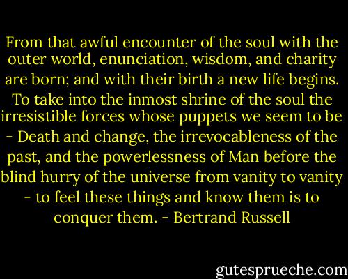 From that awful encounter of the soul with the outer world, enunciation, wisdom, and charity are born; and with their birth a new life begins. To take into the inmost shrine of the soul the irresistible forces whose puppets we seem to be - Death and change, the irrevocableness of the past, and the powerlessness of Man before the blind hurry of the universe from vanity to vanity - to feel these things and know them is to conquer them. - Bertrand Russell