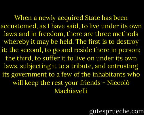 When a newly acquired State has been accustomed, as I have said, to live under its own laws and in freedom, there are three methods whereby it may be held. The first is to destroy it; the second, to go and reside there in person; the third, to suffer it to live on under its own laws, subjecting it to a tribute, and entrusting its government to a few of the inhabitants who will keep the rest your friends - Niccolò Machiavelli
