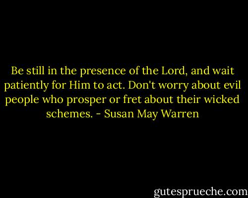 Be still in the presence of the Lord, and wait patiently for Him to act. Don't worry about evil people who prosper or fret about their wicked schemes. - Susan May Warren