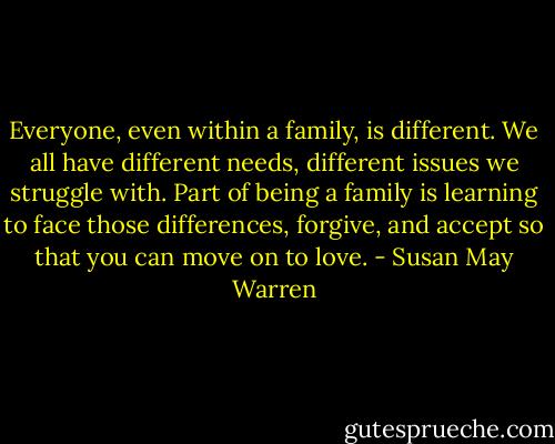 Everyone, even within a family, is different. We all have different needs, different issues we struggle with. Part of being a family is learning to face those differences, forgive, and accept so that you can move on to love. - Susan May Warren
