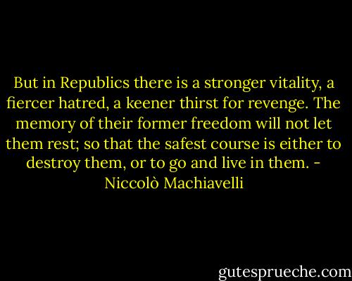 But in Republics there is a stronger vitality, a fiercer hatred, a keener thirst for revenge. The memory of their former freedom will not let them rest; so that the safest course is either to destroy them, or to go and live in them. - Niccolò Machiavelli