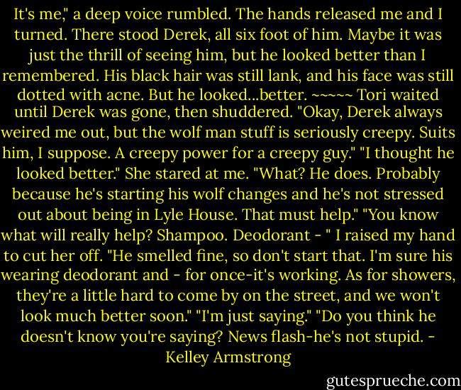 It's me," a deep voice rumbled.<br />The hands released me and I turned. There stood Derek, all six foot of him. Maybe it was just the thrill of seeing him, but he looked better than I remembered. His black hair was still lank, and his face was still dotted with acne. But he looked...better.<br />~~~~~<br />Tori waited until Derek was gone, then shuddered. "Okay, Derek always weired me out, but the wolf man stuff is seriously creepy. Suits him, I suppose. A creepy power for a creepy guy."<br />"I thought he looked better."<br />She stared at me.<br />"What? He does. Probably because he's starting his wolf changes and he's not stressed out about being in Lyle House. That must help."<br />"You know what will really help? Shampoo. Deodorant - "<br />I raised my hand to cut her off. "He smelled fine, so don't start that. I'm sure his wearing deodorant and - for once-it's working. As for showers, they're a little hard to come by on the street, and we won't look much better soon."<br />"I'm just saying."<br />"Do you think he doesn't know you're saying? News flash-he's not stupid. - Kelley Armstrong