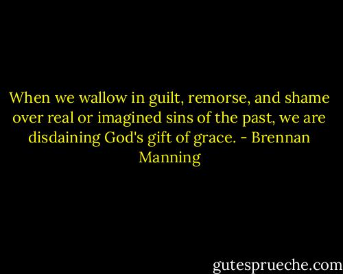 When we wallow in guilt, remorse, and shame over real or imagined sins of the past, we are disdaining God's gift of grace. - Brennan Manning