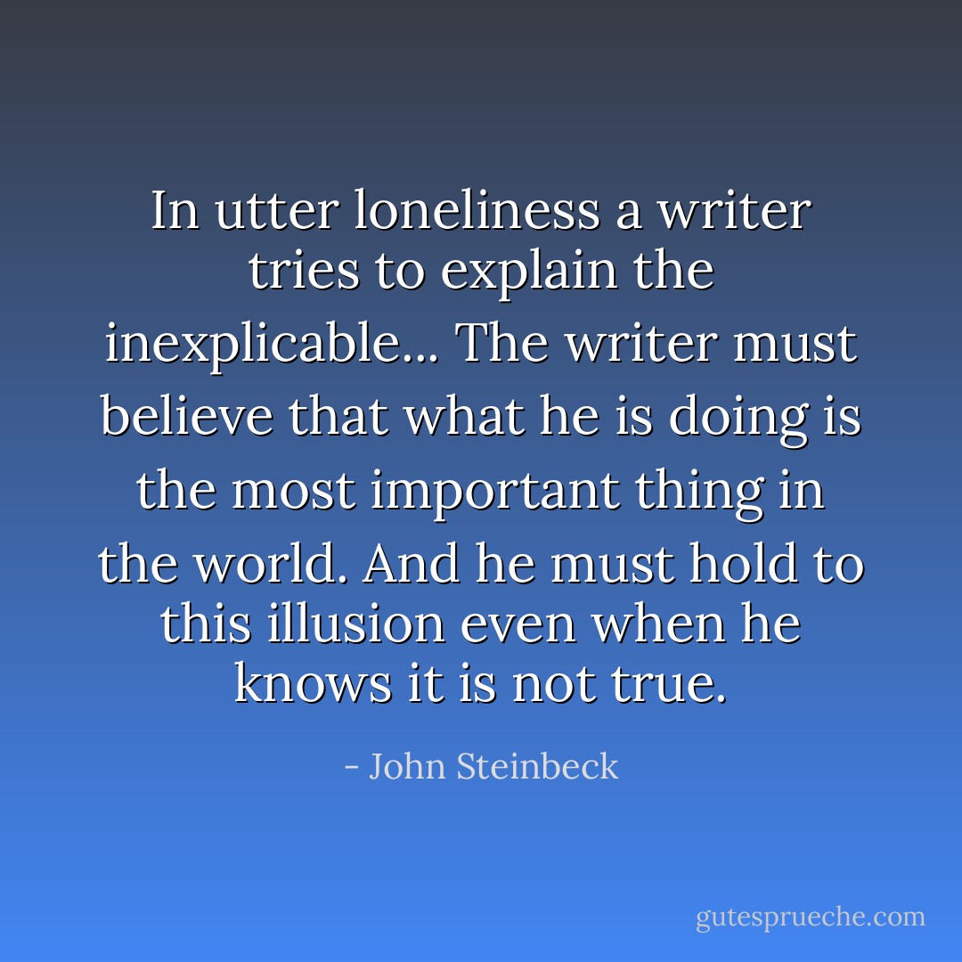 In utter loneliness a writer tries to explain the inexplicable... The writer must believe that what he is doing is the most important thing in the world. And he must hold to this illusion even when he knows it is not true. - John Steinbeck