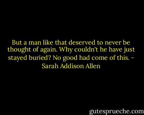 But a man like that deserved to never be thought of again. Why couldn't he have just stayed buried? No good had come of this. - Sarah Addison Allen