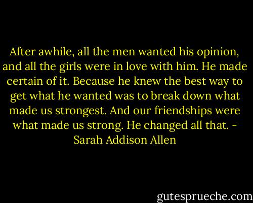 After awhile, all the men wanted his opinion, and all the girls were in love with him. He made certain of it. Because he knew the best way to get what he wanted was to break down what made us strongest. And our friendships were what made us strong. He changed all that. - Sarah Addison Allen
