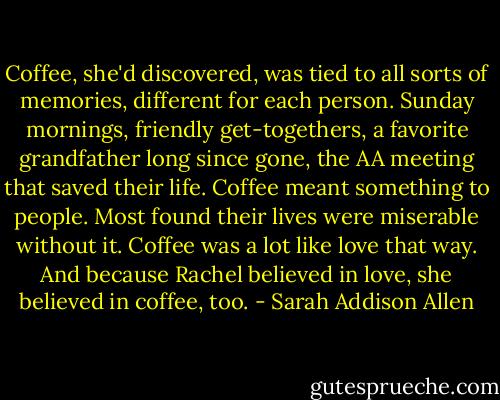 Coffee, she'd discovered, was tied to all sorts of memories, different for each person. Sunday mornings, friendly get-togethers, a favorite grandfather long since gone, the AA meeting that saved their life. Coffee meant something to people. Most found their lives were miserable without it. Coffee was a lot like love that way. And because Rachel believed in love, she believed in coffee, too. - Sarah Addison Allen