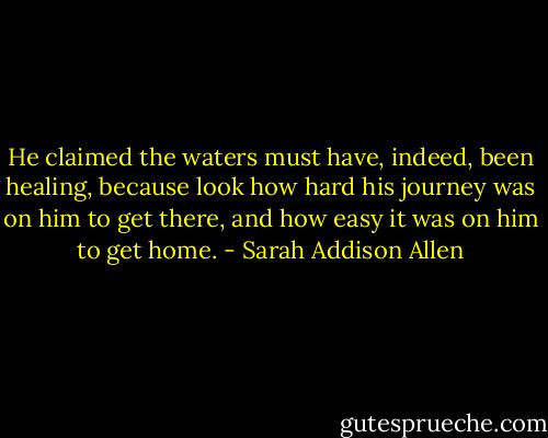 He claimed the waters must have, indeed, been healing, because look how hard his journey was on him to get there, and how easy it was on him to get home. - Sarah Addison Allen